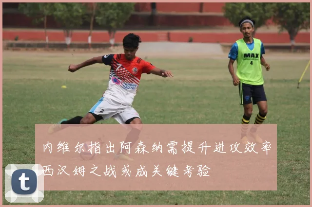 内维尔指出阿森纳需提升进攻效率西汉姆之战或成关键考验