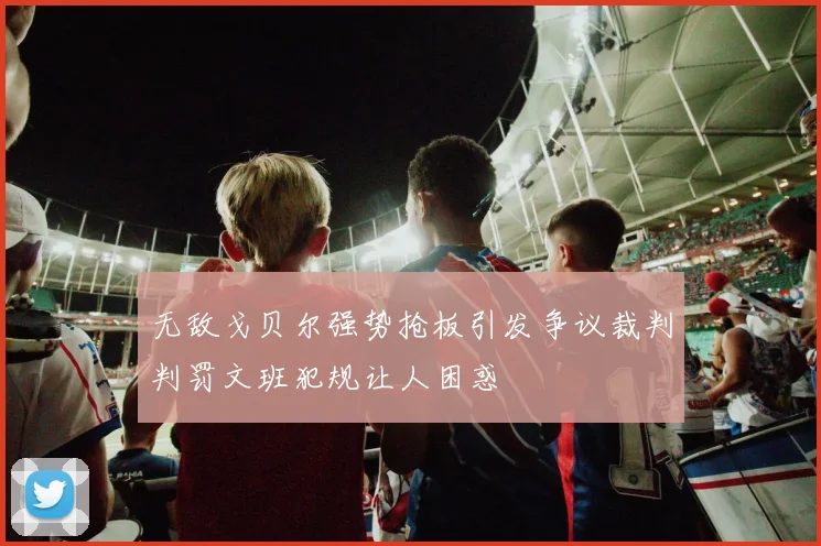 无敌戈贝尔强势抢板引发争议裁判判罚文班犯规让人困惑