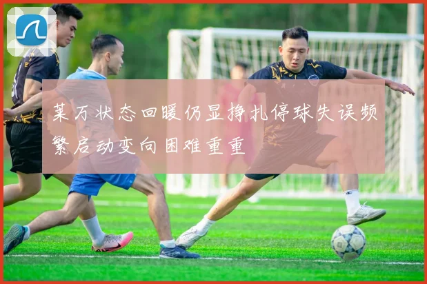 莱万状态回暖仍显挣扎停球失误频繁启动变向困难重重