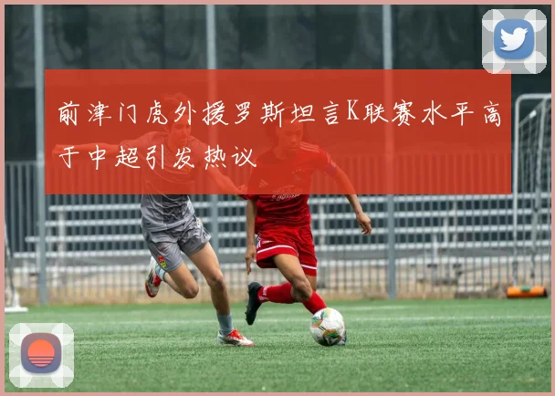 前津门虎外援罗斯坦言K联赛水平高于中超引发热议