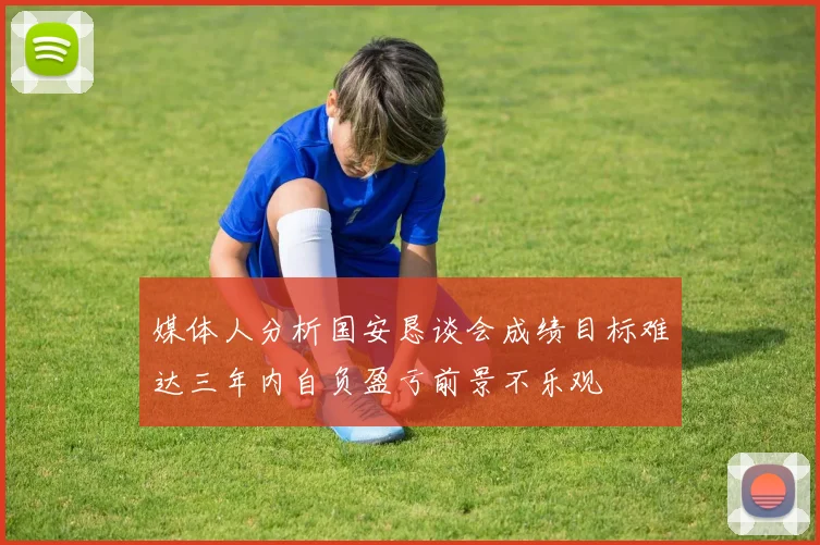 媒体人分析国安恳谈会成绩目标难达三年内自负盈亏前景不乐观