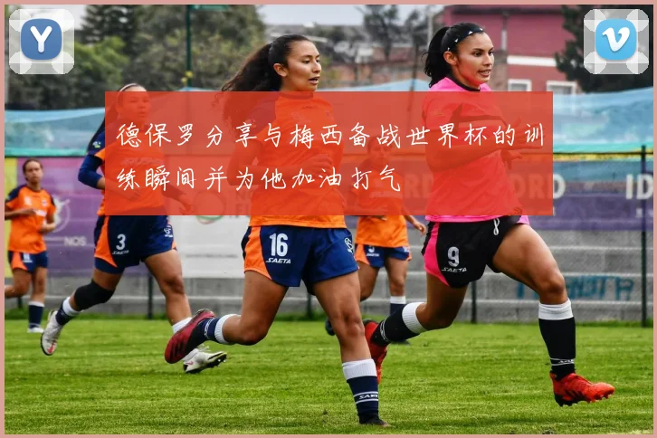 德保罗分享与梅西备战世界杯的训练瞬间并为他加油打气