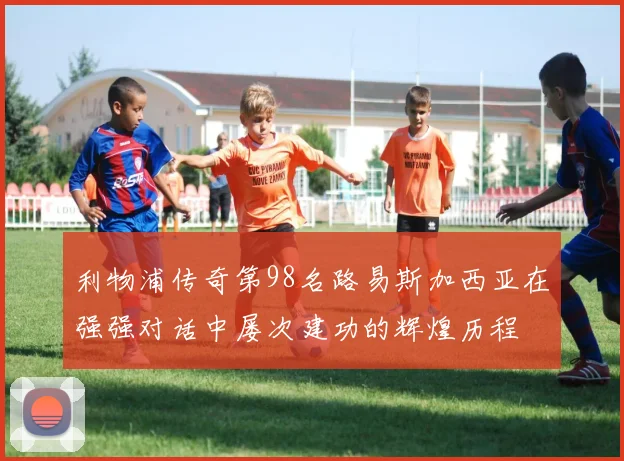 利物浦传奇第98名路易斯加西亚在强强对话中屡次建功的辉煌历程